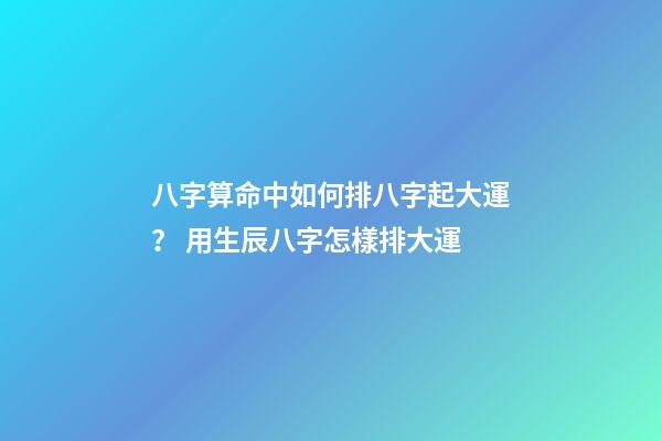 八字算命中如何排八字起大運？ 用生辰八字怎樣排大運